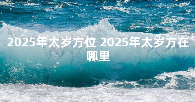 2025年太岁方位 2025年太岁方在哪里